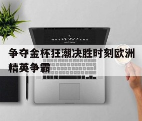 开元棋牌官网-争夺金杯狂潮决胜时刻欧洲精英争霸的简单介绍